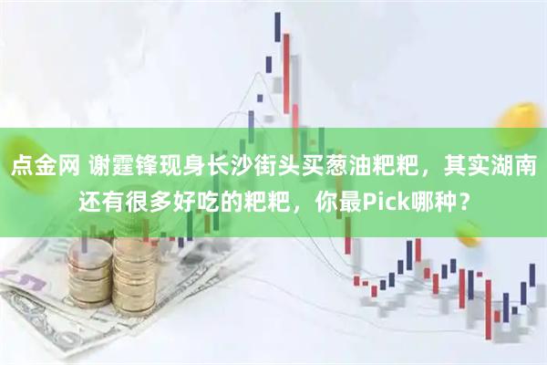 点金网 谢霆锋现身长沙街头买葱油粑粑，其实湖南还有很多好吃的粑粑，你最Pick哪种？