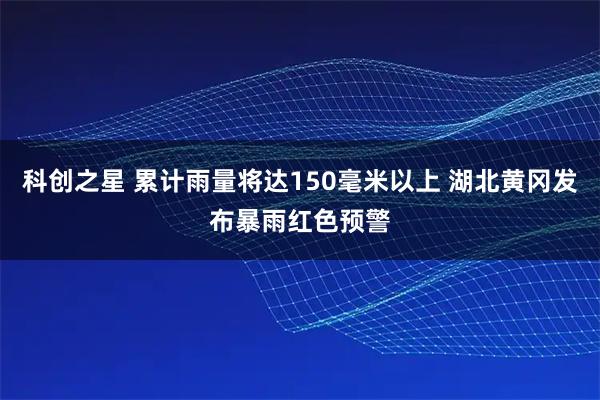 科创之星 累计雨量将达150毫米以上 湖北黄冈发布暴雨红色预警