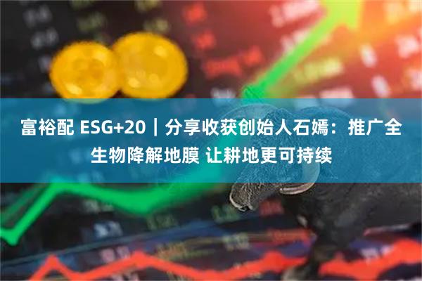 富裕配 ESG+20｜分享收获创始人石嫣：推广全生物降解地膜 让耕地更可持续