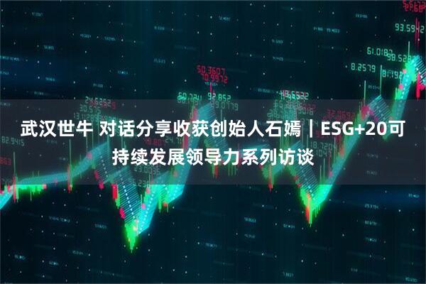 武汉世牛 对话分享收获创始人石嫣｜ESG+20可持续发展领导力系列访谈