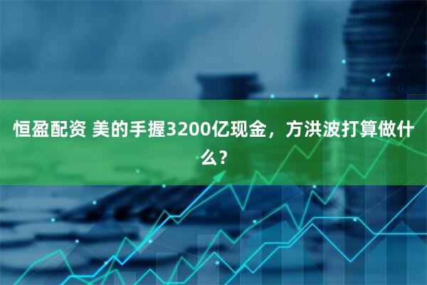 恒盈配资 美的手握3200亿现金，方洪波打算做什么？