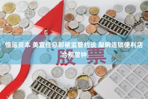 恒运资本 美宜佳总部被监管约谈 敲响连锁便利店合规警钟