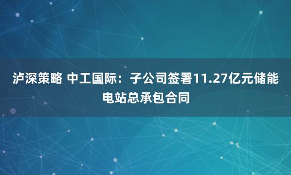 泸深策略 中工国际：子公司签署11.27亿元储能电站总承包合同