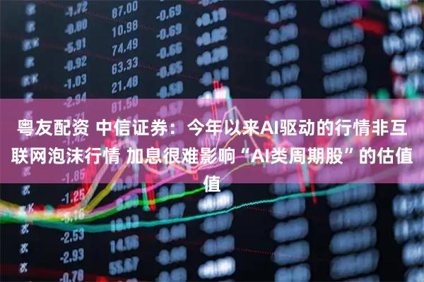 粤友配资 中信证券：今年以来AI驱动的行情非互联网泡沫行情 加息很难影响“AI类周期股”的估值