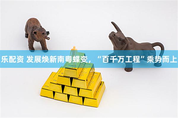 乐配资 发展焕新南粤蝶变，“百千万工程”乘势而上