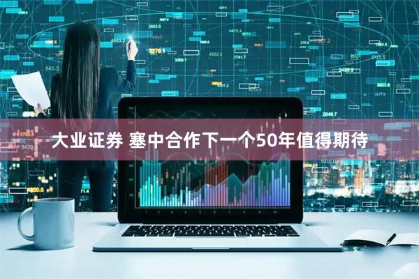 大业证券 塞中合作下一个50年值得期待