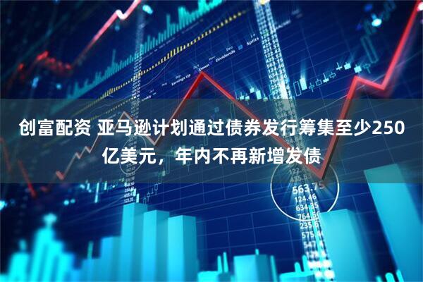 创富配资 亚马逊计划通过债券发行筹集至少250亿美元，年内不再新增发债