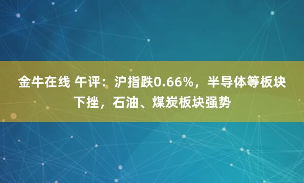 金牛在线 午评：沪指跌0.66%，半导体等板块下挫，石油、煤炭板块强势