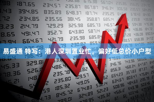 易盛通 特写：港人深圳置业忙，偏好低总价小户型