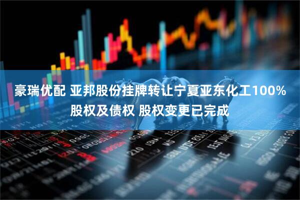 豪瑞优配 亚邦股份挂牌转让宁夏亚东化工100%股权及债权 股权变更已完成