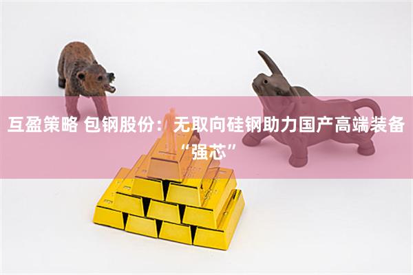 互盈策略 包钢股份：无取向硅钢助力国产高端装备“强芯”