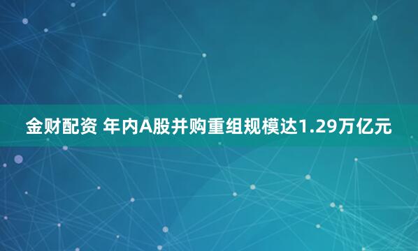 金财配资 年内A股并购重组规模达1.29万亿元