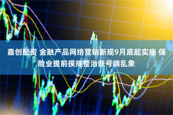 嘉创配资 金融产品网络营销新规9月底起实施 保险业提前摸排整治账号端乱象