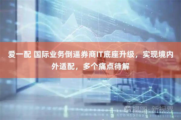 爱一配 国际业务倒逼券商IT底座升级，实现境内外适配，多个痛点待解